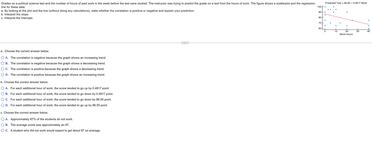 Grades on a political science test and the number of hours of paid work in the week before the test were studied. The instructor was trying to predict the grade on
test from the hours of work. The figure shows a scatterplot and the regression
Predicted Test = 86.55 – 0.4817 Work
line for these data.
100
a. By looking at the plot and the line (without doing any calculations), state whether the correlation is positive or negative and explain your prediction.
b. Interpret the slope.
c. Interpret the intercept.
90
80
70
60
10
20
30
Work Hours
...
a. Choose the correct answer below.
O A. The correlation is negative because the graph shows an increasing trend.
O B. The correlation is negative because the graph shows a decreasing trend.
O C. The correlation is positive because the graph shows a decreasing trend.
O D. The correlation is positive because the graph shows an increasing trend.
b. Choose the correct answer below.
O A. For each additional hour of work, the score tended to go up by 0.4817 point.
B. For each additional hour of work, the score tended to go down by 0.4817 point.
C. For each additional hour of work, the score tended to go down by 86.55 point.
D. For each additional hour of work, the score tended to go up by 86.55 point.
c. Choose the correct answer below.
O A. Approximately 87% of the students do not work.
O B. The average score was approximately an 87.
O C. A student who did not work would expect to get about 87 on average.
어유
