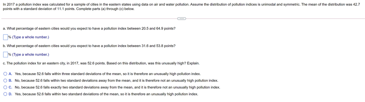 In 2017 a pollution index was calculated for a sample of cities in the eastern states using data on air and water pollution. Assume the distribution of pollution indices is unimodal and symmetric. The mean of the distribution was 42.7
points with a standard deviation of 11.1 points. Complete parts (a) through (c) below.
a. What percentage of eastern cities would you expect to have a pollution index between 20.5 and 64.9 points?
% (Type a whole number.)
b. What percentage of eastern cities would you expect to have a pollution index between 31.6 and 53.8 points?
% (Type a whole number.)
c. The pollution index for an eastern city, in 2017, was 52.6 points. Based on this distribution, was this unusually high? Explain.
O A. Yes, because 52.6 falls within three standard deviations of the mean, so it is therefore an unusually high pollution index.
B. No, because 52.6 falls within two standard deviations away from the mean, and it is therefore not an unusually high pollution index.
O C. No, because 52.6 falls exactly two standard deviations away from the mean, and it is therefore not an unusually high pollution index.
O D. Yes, because 52.6 falls within two standard deviations of the mean, so it is therefore an unusually high pollution index.
