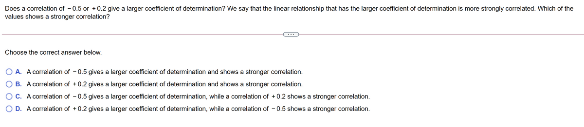 Does a correlation of - 0.5 or + 0.2 give a larger coefficient of determination? We say that the linear relationship that has the larger coefficient of determination is more strongly correlated. Which of the
values shows a stronger correlation?
Choose the correct answer below.
O A. A correlation of - 0.5 gives a larger coefficient of determination and shows a stronger correlation.
O B. A correlation of + 0.2 gives a larger coefficient of determination and shows a stronger correlation.
O C. A correlation of - 0.5 gives a larger coefficient of determination, while a correlation of + 0.2 shows a stronger correlation.
O D. A correlation of + 0.2 gives a larger coefficient of determination, while a correlation of – 0.5 shows a stronger correlation.
