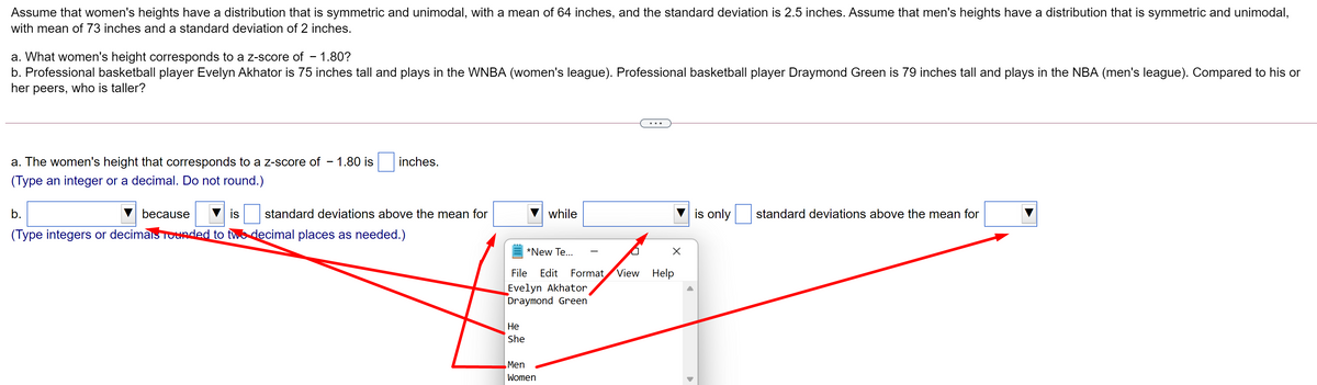 Assume that women's heights have a distribution that is symmetric and unimodal, with a mean of 64 inches, and the standard deviation is 2.5 inches. Assume that men's heights have a distribution that is symmetric and unimodal,
with mean of 73 inches and a standard deviation of 2 inches.
a. What women's height corresponds to a Z-score of – 1.80?
b. Professional basketball player Evelyn Akhator is 75 inches tall and plays in the WNBA (women's league). Professional basketball player Draymond Green is 79 inches tall and plays in the NBA (men's league). Compared to his or
her peers, who is taller?
a. The women's height that corresponds to a z-score of – 1.80 is
inches.
(Type an integer or a decimal. Do not round.)
b.
because
is
standard deviations above the mean for
while
is only
standard deviations above the mean for
(Type integers or decimais Tounded to two decimal places as needed.)
*New Te...
File
Edit
Format
View Help
Evelyn Akhator
Draymond Green
Не
She
Men
Women
