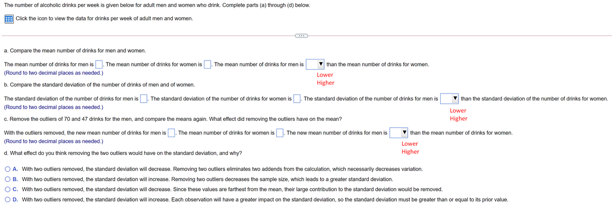 The number of alcoholic drinks per week is given below for adult men and women who drink. Complete parts (a) through (d) below.
Click the icon to view the data for drinks per week of adult men and women.
a. Compare the mean number of drinks for men and women.
The mean number of drinks for men is
The mean number of drinks for women is
The mean number of drinks for men is
than the mean number of drinks for women.
(Round to two decimal places as needed.)
Lower
b. Compare the standard deviation of the number of drinks of men and of women.
Higher
The standard deviation of the number of drinks for men is
The standard deviation of the number of drinks for women is
The standard deviation of the number of drinks for men is
than the standard deviation of the number of drinks for women.
(Round to two decimal places as needed.)
Lower
c. Remove the outliers of 70 and 47 drinks for the men, and compare the means again. What effect did removing the outliers have on the mean?
Higher
With the outliers removed, the new mean number of drinks for men is
The mean number of drinks for women is
The new mean number of drinks for men is
than the mean number of drinks for women.
(Round to two decimal places as needed.)
Lower
d. What effect do you think removing the two outliers would have on the standard deviation, and why?
Higher
A. With two outliers removed, the standard deviation will decrease. Removing two outliers eliminates two addends from the calculation, which necessarily decreases variation.
O B. With two outliers removed, the standard deviation will increase. Removing two outliers decreases the sample size, which leads to a greater standard deviation.
O C. With two outliers removed, the standard deviation will decrease. Since these values are farthest from the mean, their large contribution to the standard deviation would be removed.
O D. With two outliers removed, the standard deviation will increase. Each observation will have a greater impact on the standard deviation, so the standard deviation must be greater than or equal to its prior value.
