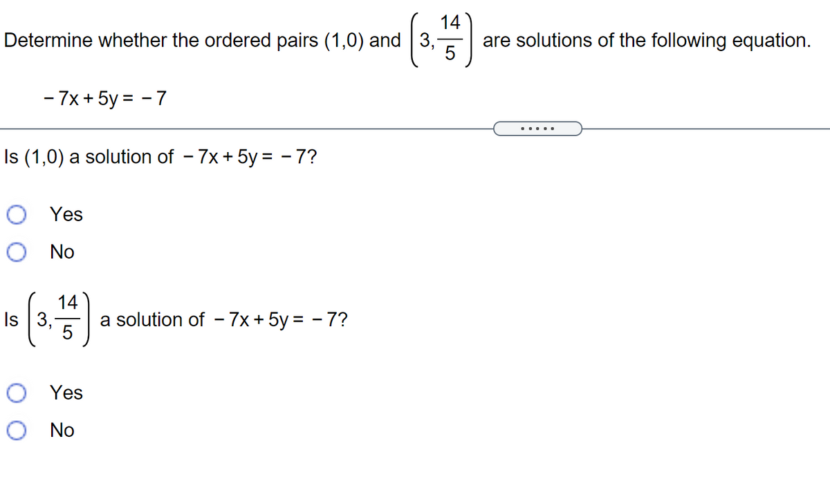 14
Determine whether the ordered pairs (1,0) and 3,
are solutions of the following equation.
5
- 7x + 5y = - 7
.....
Is (1,0) a solution of - 7x + 5y = - 7?
O Yes
O No
Is 3,
14
a solution of - 7x + 5y = - 7?
O Yes
O No
