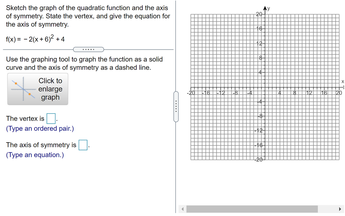 Sketch the graph of the quadratic function and the axis
of symmetry. State the vertex, and give the equation for
the axis of symmetry.
20-
16
f(x) = - 2(x + 6)2 + 4
12
....
Use the graphing tool to graph the function as a solid
curve and the axis of symmetry as a dashed line.
Click to
enlarge
graph
-12
-8
-4
112
116
120
The vertex is .
-8-
(Type an ordered pair.)
12
The axis of symmetry is
-16
(Type an equation.)
-20
.....
