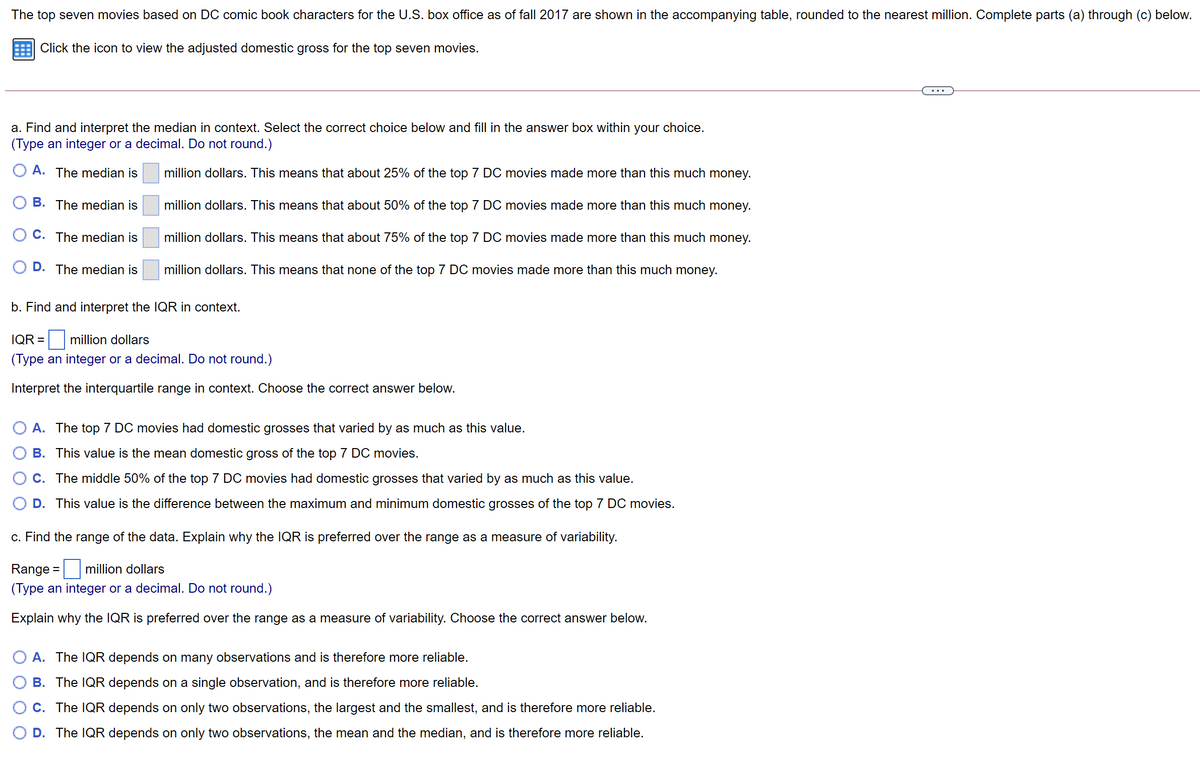 The top seven movies based on DC comic book characters for the U.S. box office as of fall 2017 are shown in the accompanying table, rounded to the nearest million. Complete parts (a) through (c) below.
Click the icon to view the adjusted domestic gross for the top seven movies.
...
a. Find and interpret the median in context. Select the correct choice below and fill in the answer box within your choice.
(Type an integer or a decimal. Do not round.)
O A. The median is
million dollars. This means that about 25% of the top 7 DC movies made more than this much money.
B. The median is
million dollars. This means that about 50% of the top 7 DC movies made more than this much money.
C. The median is
million dollars. This means that about 75% of the top 7 DC movies made more than this much money.
D. The median is
million dollars. This means that none of the top 7 DC movies made more than this much money.
b. Find and interpret the IQR in context.
IQR =
million dollars
(Type an integer or a decimal. Do not round.)
Interpret the interquartile range in context. Choose the correct answer below.
O A. The top 7 DC movies had domestic grosses that varied by as much as this value.
B. This value is the mean domestic gross of the top 7 DC movies.
C. The middle 50% of the top 7 DC movies had domestic grosses that varied by as much as this value.
D. This value is the difference between the maximum and minimum domestic grosses of the top 7 DC movies.
c. Find the range of the data. Explain why the IQR is preferred over the range as a measure of variability.
Range =
million dollars
(Type an integer or a decimal. Do not round.)
Explain why the IQR is preferred over the range as a measure of variability. Choose the correct answer below.
A. The IQR depends on many observations and is therefore more reliable.
B. The IQR depends on a single observation, and is therefore more reliable.
C. The IQR depends on only two observations, the largest and the smallest, and is therefore more reliable.
O D. The IQR depends on only two observations, the mean and the median, and is therefore more reliable.
