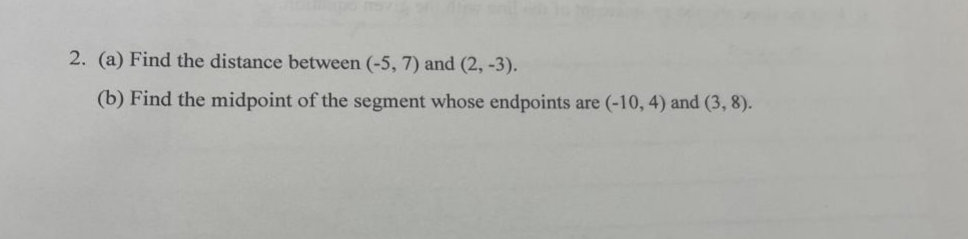 2. (a) Find the distance between (-5, 7) and (2, -3).
(b) Find the midpoint of the segment whose endpoints are (-10, 4) and (3, 8).