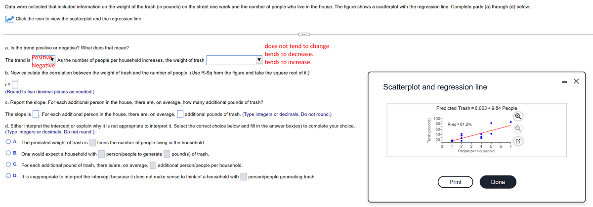 Data were collected that included information on the weight of the trash (in pounds) on the street one week and the number of people who live in the house. The figure shows a scatterplot with the regression line. Complete parts (a) through (d) below.
Click the icon to view the scatterplot and the regression line
a. Is the trend positive or negative? What does that mean?
does not tend to change
tends to decrease.
Positive
Negative
The trend is
As the number of people per household increases, the weight of trash
tends to increase.
b. Now calculate the correlation between the weight of trash and the number of people. (Use R-Sq from the figure and take the square root of it.)
- X
r =
Scatterplot and regression line
(Round to two decimal places as needed.)
c. Report the slope. For each additional person in the house, there are, on average, how many additional pounds of trash?
Predicted Trash = 6.063 + 9.84 People
The slope is
For each additional person in the house, there are, on average,
additional pounds of trash. (Type integers or decimals. Do not round.)
100]
80-
R-sq = 61.2%
d. Either interpret the intercept or explain why it is not appropriate to interpret it. Select the correct choice below and fill in the answer box(es) to complete your choice.
(Type integers or decimals. Do not round.)
60-
40-
20-
O A. The predicted weight of trash is
times the number of people living in the household.
3
People per Household
B. One would expect a household with
person/people to generate
pound(s) of trash.
O C. For each additional pound of trash, there is/are, on average,
additional person/people per household.
D. It is inappropriate to interpret the intercept because it does not make sense to think of a household with
person/people generating trash.
Print
Done
Trash (pounds)
