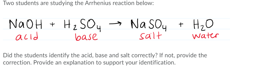 Two students are studying the Arrhenius reaction below:
NaOH + Hz SO4
acid
Na Soy
H2O
base
salt
water
Did the students identify the acid, base and salt correctly? If not, provide the
correction. Provide an explanation to support your identification.
