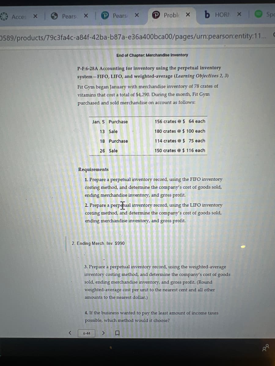 Acces X
Pears X
<
Pears X
589/products/79c3fa4c-a84f-42ba-b87a-e36a400bca00/pages/urn:pearson:entity:11... C
End of Chapter: Merchandise Inventory
P-F:6-28A Accounting for inventory using the perpetual inventory
system-FIFO, LIFO, and weighted-average (Learning Objectives 2, 3)
Fit Gym began January with merchandise inventory of 78 crates of
vitamins that cost a total of $4,290. During the month, Fit Gym
purchased and sold merchandise on account as follows:
Jan. 5 Purchase
13 Sale
18
26 Sale
P Proble X
Purchase
2. Ending Merch. Inv. $990
6-44
b HORN
Requirements
1. Prepare a perpetual inventory record, using the FIFO inventory
costing method, and determine the company's cost of goods sold,
ending merchandise inventory, and gross profit.
>
2. Prepare a perpetual inventory record, using the LIFO inventory
costing method, and determine the company's cost of goods sold,
ending merchandise inventory, and gross profit.
156 crates @ $ 64 each
180 crates @ $ 100 each
114 crates @ $ 75 each
150 crates @ $ 116 each
3. Prepare a perpetual inventory record, using the weighted-average
inventory costing method, and determine the company's cost of goods
sold, ending merchandise inventory, and gross profit. (Round
weighted average cost per unit to the nearest cent and all other
amounts to the nearest dollar.)
4. If the business wanted to pay the least amount of income taxes
possible, which method would it choose?
X
Spo