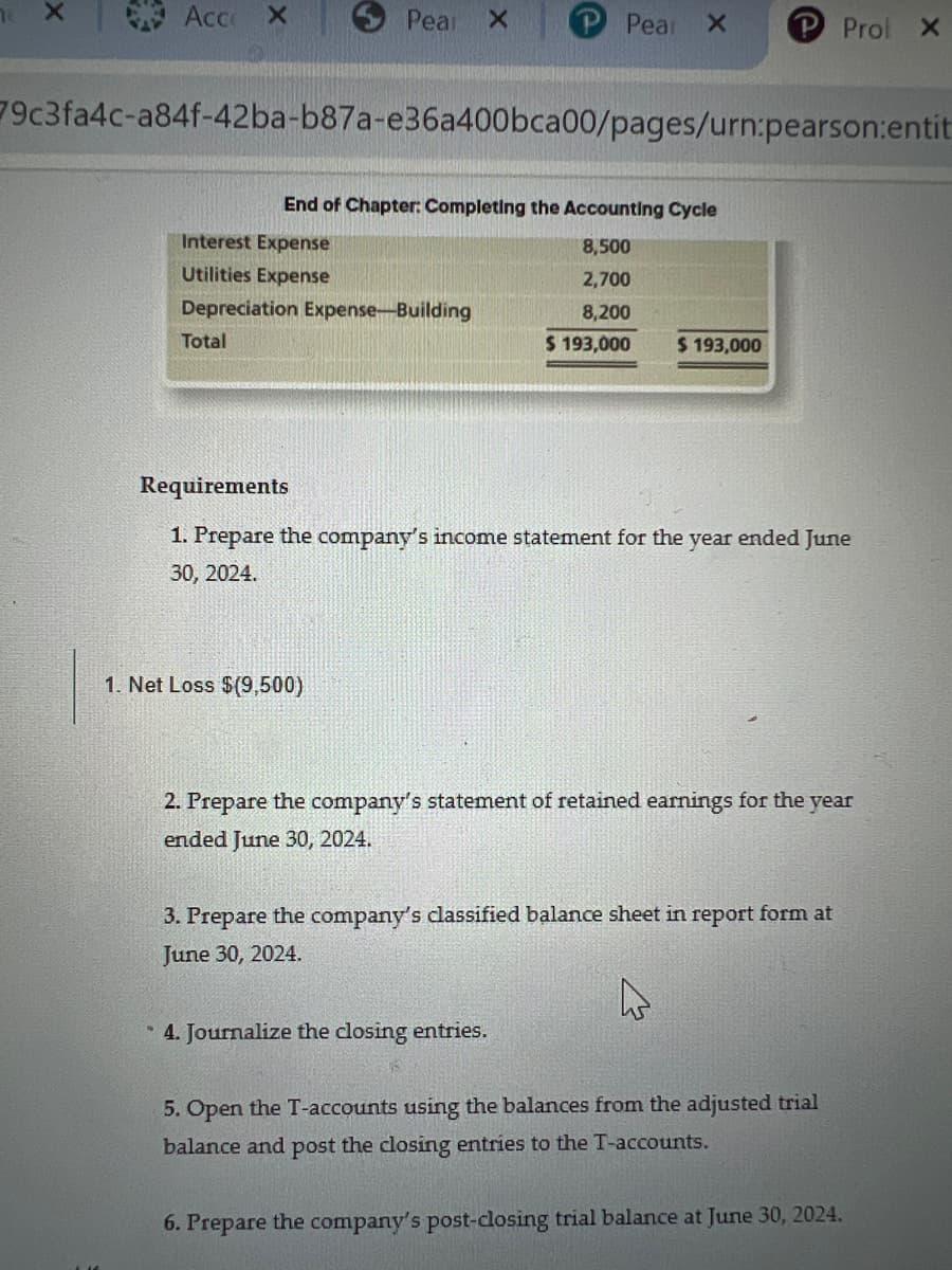 Acco
X
Total
Pear X
79c3fa4c-a84f-42ba-b87a-e36a400bca00/pages/urn:pearson:entit
Interest Expense
Utilities Expense
Depreciation Expense-Building
End of Chapter: Completing the Accounting Cycle
8,500
2,700
8,200
$ 193,000 $ 193,000
Pear X
1. Net Loss $(9,500)
P Prol X
Requirements
1. Prepare the company's income statement for the year ended June
30, 2024.
2. Prepare the company's statement of retained earnings for the year
ended June 30, 2024.
* 4. Journalize the closing entries.
3. Prepare the company's classified balance sheet in report form at
June 30, 2024.
5. Open the T-accounts using the balances from the adjusted trial
balance and post the closing entries to the T-accounts.
6. Prepare the company's post-closing trial balance at June 30, 2024.