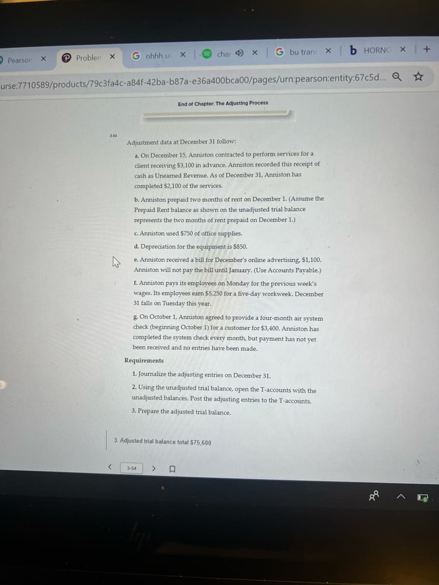 Pearson
P Problen X
X
3-54
urse:7710589/products/79c3fa4c-a84f-42ba-b87a-e36a400bca00/pages/urn:pearson:entity:67c5d...
4
<
G nhhh us X
x char 4 x G bu trans xb HORNG X | +
Q
Adjustment data at December 31 follow:
a. On December 15, Anniston contracted to perform services for a
client receiving $3,100 in advance. Anniston recorded this receipt of
cash as Unearned Revenue. As of December 31, Anniston has
completed $2,100 of the services.
End of Chapter: The Adjusting Process
b. Anniston prepaid two months of rent on December 1. (Assume the
Prepaid Rent balance as shown on the unadjusted trial balance
represents the two months of rent prepaid on December 1.)
c. Anniston used $750 of office supplies.
d. Depreciation for the equipment is $850.
e. Anniston received a bill for December's online advertising, $1,100.
Anniston will not pay the bill until January. (Use Accounts Payable.)
f. Anniston pays its employees on Monday for the previous week's
wages. Its employees earn $5,250 for a five-day workweek. December
31 falls on Tuesday this year.
g. On October 1, Anniston agreed to provide a four-month air system
check (beginning October 1) for a customer for $3,400. Anniston has
completed the system check every month, but payment has not yet
been received and no entries have been made.
Requirements
1. Journalize the adjusting entries on December 31.
2. Using the unadjusted trial balance, open the T-accounts with the
unadjusted balances. Post the adjusting entries to the T-accounts.
3. Prepare the adjusted trial balance.
3-54
3. Adjusted trial balance total $75,600
> 口