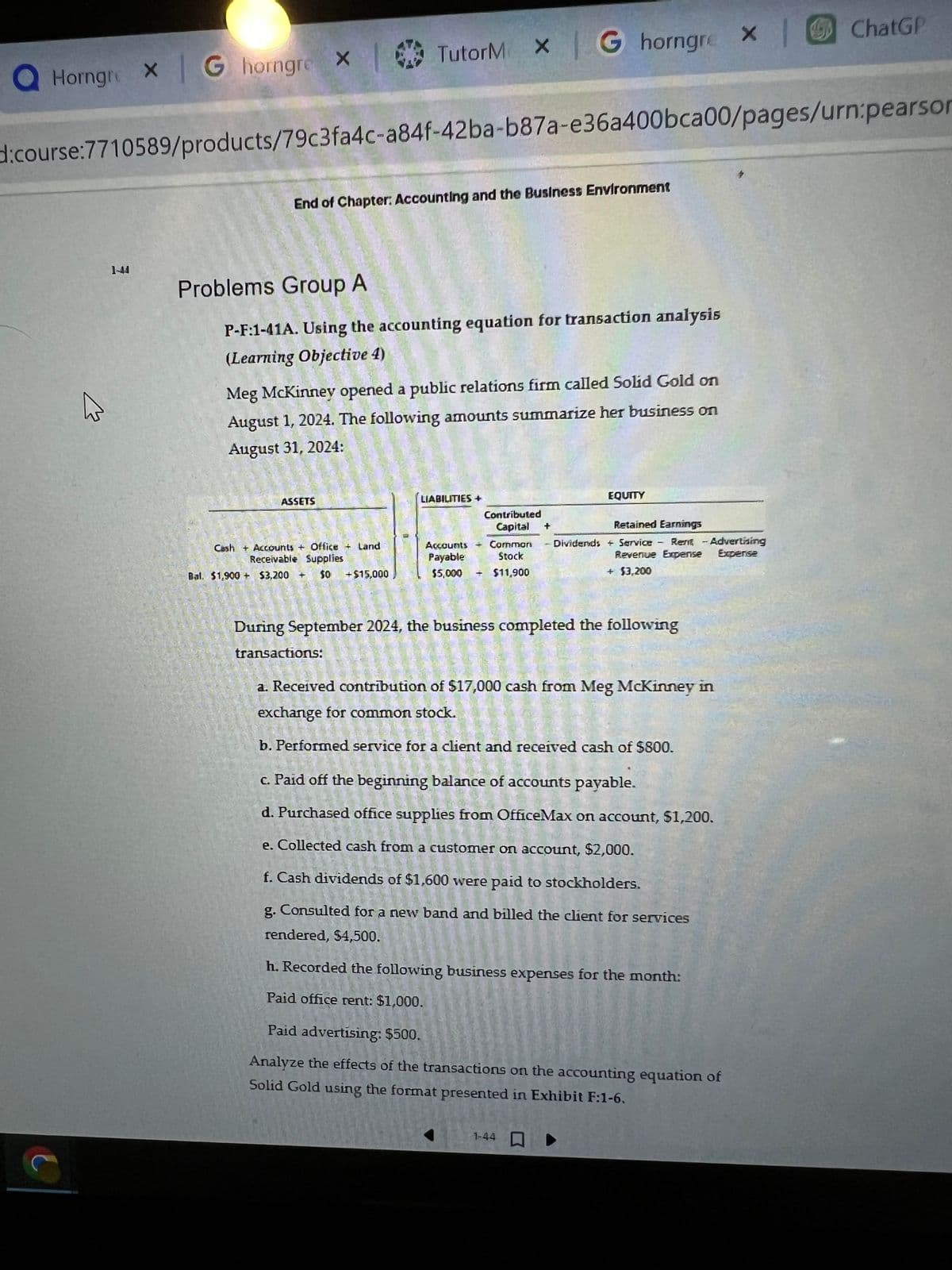 QHorngre X G horngre
X
End of Chapter: Accounting and the Business Environment
d:course:7710589/products/79c3fa4c-a84f-42ba-b87a-e36a400bca00/pages/urn:pearson
Problems Group A
P-F:1-41A. Using the accounting equation for transaction analysis
(Learning Objective 4)
ASSETS
Meg McKinney opened a public relations firm called Solid Gold on
August 1, 2024. The following amounts summarize her business on
August 31, 2024:
TutorM X | G horngre
Cash + Accounts + Office + Land
Receivable Supplies
$0
Bal. $1,900 + $3.200 +
transactions:
+$15,000
LIABILITIES +
Contributed
Capital +
Accounts + Common
Stock
Payable
$5,000 $11.900
-
EQUITY
During September 2024, the business completed the following
Retained Earnings
Dividends & Service Rent - Advertising
Revenue Expense Expense
+ $3,200
a. Received contribution of $17,000 cash from Meg McKinney in
exchange for common stock.
b. Performed service for a client and received cash of $800.
c. Paid off the beginning balance of accounts payable.
d. Purchased office supplies from OfficeMax on account, $1,200.
e. Collected cash from a customer on account, $2,000.
f. Cash dividends of $1,600 were paid to stockholders.
g. Consulted for a new band and billed the client for services
rendered, $4,500.
h. Recorded the following business expenses for the month:
Paid office rent: $1,000.
1-44
× |
X
Paid advertising: $500.
Analyze the effects of the transactions on the accounting equation of
Solid Gold using the format presented in Exhibit F:1-6.
ChatGP