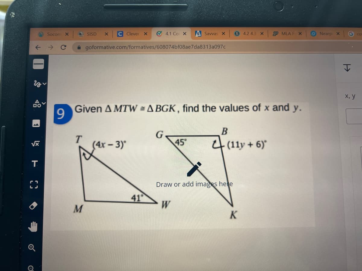 Socorn
X.
O SISD
C Clever X
O 4.1 Co X
S Savvas x
S 4.2 4.3 X
MLA F X
ONearp X
CO
A goformative.com/formatives/608074bf08ae7da8313a097c
X, У
Given A MTW = A BGK , find the values of x and y.
B
G
45
4(11y + 6)
(4r - 3)°
T.
Draw or add images here
41
W
K
