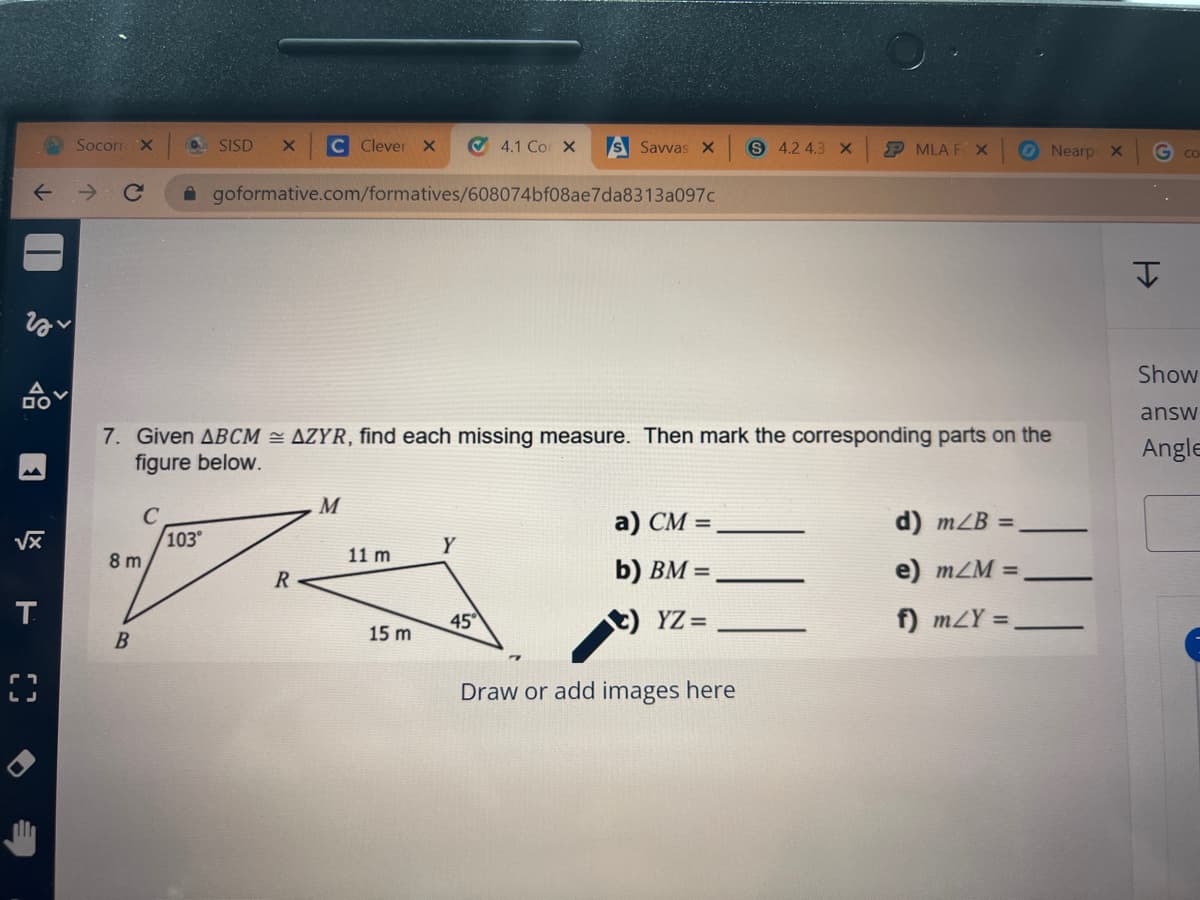 SocorrX
SISD
C Clever x
O 4.1 Co X
S Savvas X
S 4.2 4.3 X
P MLA F X
O Nearp X
A goformative.com/formatives/608074bf08ae7da8313a097c
Show
answ
7. Given ABCM = AZYR, find each missing measure. Then mark the corresponding parts on the
figure below.
Angle
M
а) СМ -
d) mZB =
103°
Y
8 m
11 m
b) BM =
e) mZM =
R
T.
45
YZ =
f) mZY =
B
15 m
Draw or add images here
