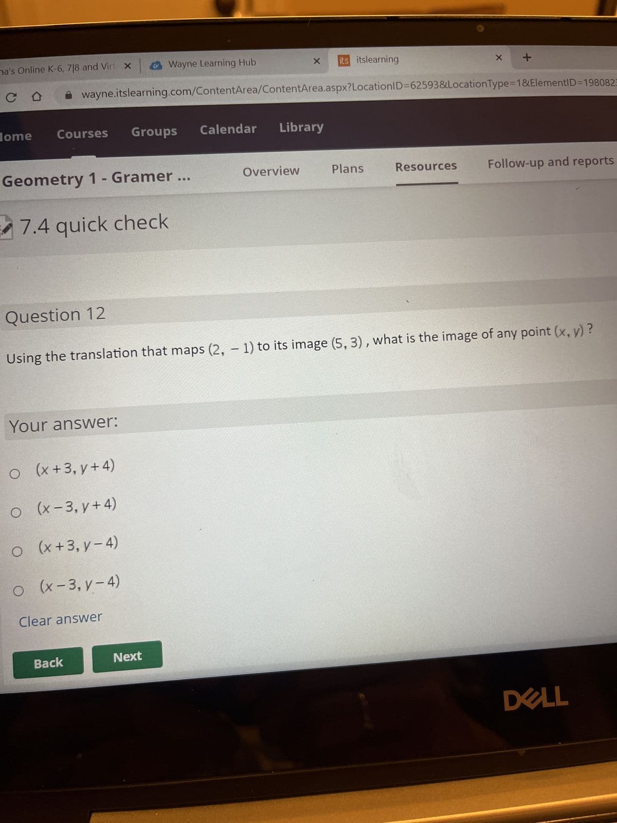 ma's Online K-6, 718 and Virt X Wayne Learning Hub
CD
Home
Geometry 1 - Gramer ...
7.4 quick check
Question 12
○
Courses
Your answer:
O
○
O
wayne.itslearning.com/ContentArea/ContentArea.aspx? LocationID=62593&Location Type=1&ElementID=1980823
(x+3,y+4)
(x-3, y + 4)
(x+3, y-4)
(x-3, y-4)
Groups
Clear answer
Back
Calendar
Next
X
Using the translation that maps (2, − 1) to its image (5, 3), what is the image of any point (x, y)?
Library
Overview
its itslearning
Plans
X
Resources
+
Follow-up and reports
DELL