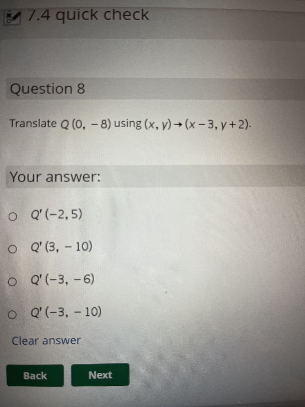 7.4 quick check
Question 8
Translate Q (0, - 8) using (x, y) → (x-3, y + 2).
Your answer:
O
Q'(-2,5)
O
Q' (3, 10)
O Q'(-3, -6)
O Q'(-3,-10)
Clear answer
Back
Next