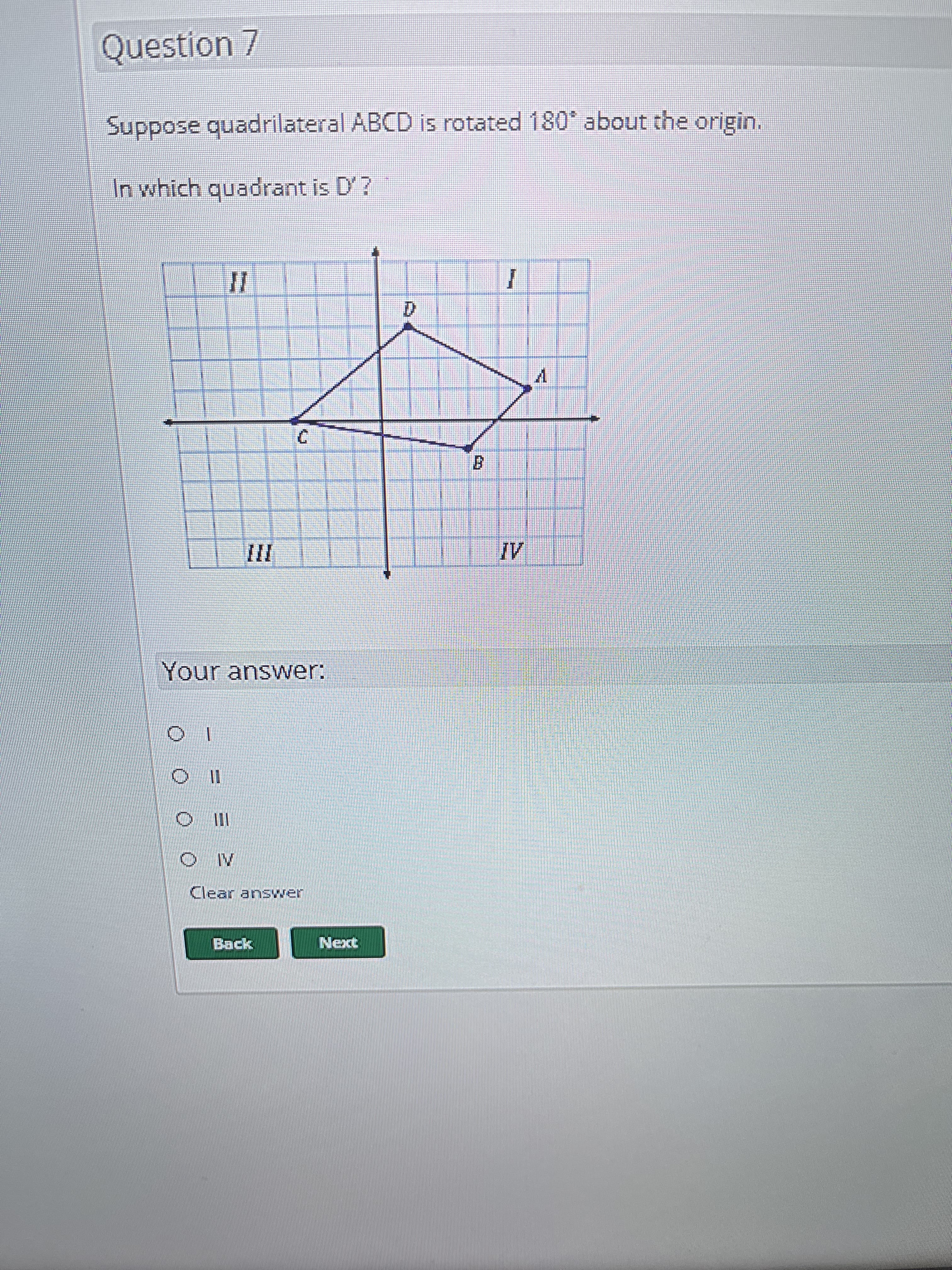 Question 7
Suppose quadrilateral ABCD is rotated 180° about the origin.
In which quadrant is D'?
II
Your answer:
> III
Моминониминални
IV
Clear answer
Back
I
Next
D
1
B
TOU
≥