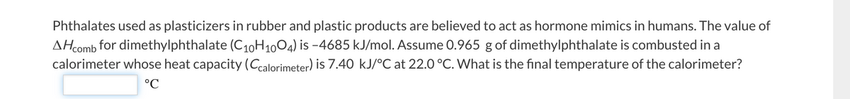 Phthalates used as plasticizers in rubber and plastic products are believed to act as hormone mimics in humans. The value of
AH comb for dimethylphthalate (C10H1004) is -4685 kJ/mol. Assume 0.965 g of dimethylphthalate is combusted in a
calorimeter whose heat capacity (Ccalorimeter) is 7.40 kJ/°C at 22.0 °C. What is the final temperature of the calorimeter?
°℃