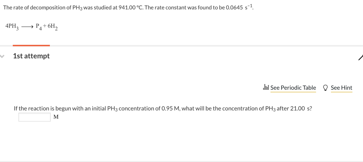 The rate of decomposition of PH3 was studied at 941.00 °C. The rate constant was found to be 0.0645 s-¹.
4PH3
→
P₁+ 6H₂
4
1st attempt
See Periodic Table
If the reaction is begun with an initial PH3 concentration of 0.95 M, what will be the concentration of PH3 after 21.00 s?
M
See Hint