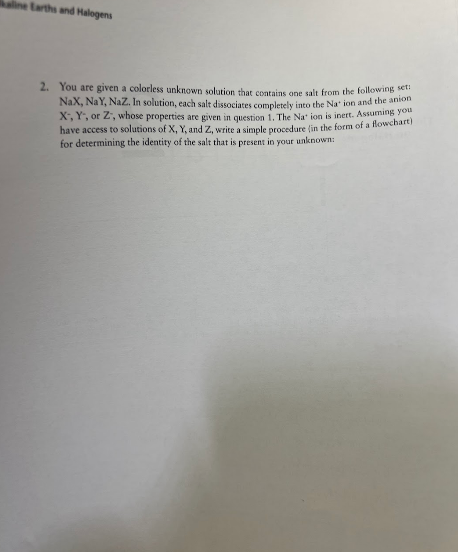 kaline Earths and Halogens
2. You are given a colorless unknown solution that contains one salt from the following set:
NaX, NaY, NaZ. In solution, each salt dissociates completely into the Na' ion and the anion
X, Y, or Z, whose properties are given in question 1. The Na' ion is inert. Assuming you
have access to solutions of X, Y, and Z, write a simple procedure (in the form of a flowchart)
for determining the identity of the salt that is present in your unknown: