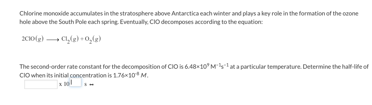 **Chlorine Monoxide and Its Role in Ozone Depletion**

**Introduction**

Chlorine monoxide (ClO) accumulates in the stratosphere above Antarctica each winter and plays a key role in the formation of the ozone hole above the South Pole each spring. This occurs through a decomposition reaction.

**Decomposition Reaction**

The decomposition of ClO in the stratosphere is represented by the following chemical equation:

\[ 2 \text{ClO}(g) \rightarrow \text{Cl}_2(g) + \text{O}_2(g) \]

**Rate of Decomposition**

The rate at which this decomposition occurs can be quantified through a second-order rate constant. The given second-order rate constant for the decomposition of ClO is:

\[ k = 6.48 \times 10^9 \, \text{M}^{-1}\text{s}^{-1} \]

**Problem Statement**

Determine the half-life of ClO when its initial concentration is:

\[ [\text{ClO}]_0 = 1.76 \times 10^{-8} \, \text{M} \]

**Solution**

To compute the half-life (\( t_{1/2} \)) for a second-order reaction, the formula is:

\[ t_{1/2} = \frac{1}{k [\text{ClO}]_0} \]

Given:
- \( k = 6.48 \times 10^9 \, \text{M}^{-1}\text{s}^{-1} \)
- \( [\text{ClO}]_0 = 1.76 \times 10^{-8} \, \text{M} \)

Substitute these values into the formula:

\[ t_{1/2} = \frac{1}{(6.48 \times 10^9 \, \text{M}^{-1}\text{s}^{-1})(1.76 \times 10^{-8} \, \text{M})} \]

Calculate \( t_{1/2} \):

\[ t_{1/2} = \frac{1}{1.14048 \times 10^2 \, \text{s}^{-1}} \]

\[ t_{1/2} = 8.76 \times 10^{-3} \, \text{s} \]

Thus, the half-life of ClO