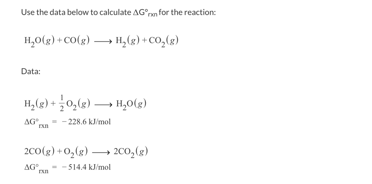 Use the data below to calculate AG°, rxn for the reaction:
H₂O(g)+CO(g)
Data:
H₂(g) + O₂(g) →→→ H₂O(g)
AGO
- 228.6 kJ/mol
rxn
H₂(g) + CO₂(g)
2CO(g) + O₂(g) →→→ 2CO₂(g)
AG°
- 514.4 kJ/mol
rxn
=