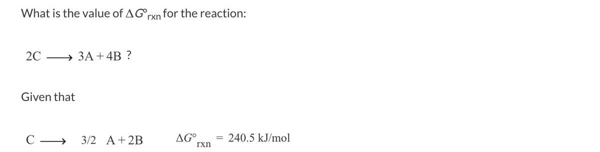 ### Determining the Standard Gibbs Free Energy Change (ΔG⁰ₓₙ)

#### Problem Statement:
Calculate the value of ΔG⁰ₓₙ for the reaction:

\[ 
2C \rightarrow 3A + 4B 
\]

#### Given Information:
For the reaction:

\[
C \rightarrow \frac{3}{2} A + 2B
\]

the standard Gibbs free energy change (ΔG⁰ₓₙ) is given as:

\[ 
ΔG⁰ₓₙ = 240.5 \text{ kJ/mol} 
\]

#### Explanation:
To determine the ΔG⁰ₓₙ for the target reaction, consider the given reaction and how it relates to the target reaction.

1. The given reaction:
   \[
   C \rightarrow \frac{3}{2} A + 2B
   \]
   has a ΔG⁰ₓₙ value of 240.5 kJ/mol.

2. For the target reaction:
   \[
   2C \rightarrow 3A + 4B
   \]

   Notice that the target reaction is exactly twice the given reaction:
   \[
   2 \times \left( C \rightarrow \frac{3}{2} A + 2B \right)
   \]
   which simplifies to:
   \[
   2C \rightarrow 3A + 4B
   \]

3. Therefore, the ΔG⁰ₓₙ for the target reaction will be twice that of the given reaction:
   \[
   ΔG⁰ₓₙ = 2 \times 240.5 \text{ kJ/mol} = 481.0 \text{ kJ/mol}
   \]

### Conclusion:
The standard Gibbs free energy change (ΔG⁰ₓₙ) for the reaction \(2C \rightarrow 3A + 4B\) is 481.0 kJ/mol.