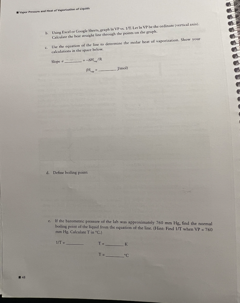 Vapor Pressure and Heat of Vaporization of Liquids
48
b. Using Excel or Google Sheets, graph In VP vs. 1/T. Let In VP be the ordinate (vertical axis).
Calculate the best straight line through the points on the graph.
C.
Use the equation of the line to determine the molar heat of vaporization. Show your
calculations in the space below.
Slope =
= -AH/R
(Hap
d. Define boiling point:
1/T =
e. If the barometric pressure of the lab was approximately 760 mm Hg, find the normal
boiling point of the liquid from the equation of the line. (Hint: Find 1/T when VP = 760
mm Hg. Calculate T in °C.)
T =
J/mol)
T=
K
°C