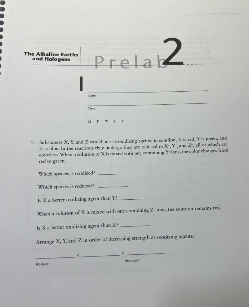 The Alkaline Earths
and Halogens
Prelab2
Weakest
Name
Time
MT
WRF
1. Substances X, Y, and Z can all act as oxidizing agents. In solution, X is red, Y is green, and
Z is blue. In the reactions they undergo they are reduced to X, Y, and Z, all of which are
colorless. When a solution of X is mixed with one containing Y- ions, the color changes from
red to green.
Which species is oxidized?
Which species is reduced?
Is X a better oxidizing agent than Y?
When a solution of X is mixed with one containing Z- ions, the solution remains red.
Is X a better oxidizing agent than Z?
Arrange X, Y, and Z in order of increasing strength as oxidizing agents:
Strongest