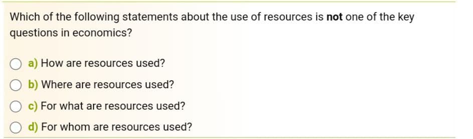 Which of the following statements about the use of resources is not one of the key
questions in economics?
a) How are resources used?
b) Where are resources used?
c) For what are resources used?
Od) For whom are resources used?