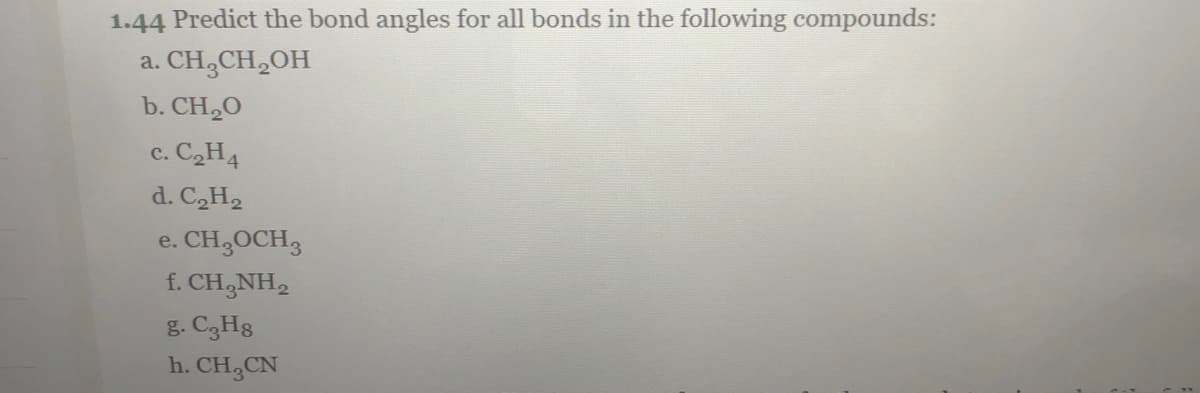 1.44 Predict the bond angles for all bonds in the following compounds:
a. CH,CH,OH
b. CH2O
c. C2H4
d. C2H2
e. CH,OCH3
f. CH,NH,
g. C3H8
h. CH,CN
