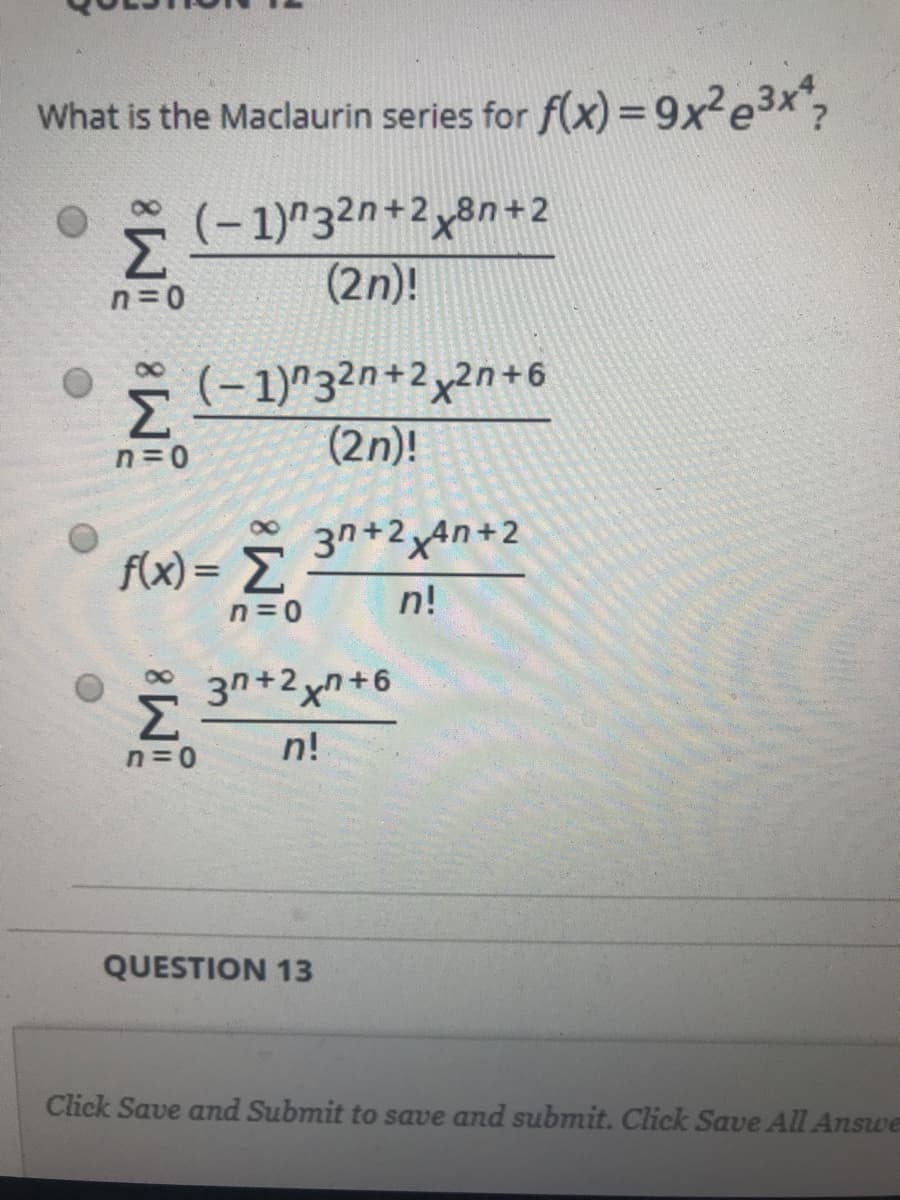 What is the Maclaurin series for f(x) =9x?e3x;
* (- 1)"32n+2x8n+2
Σ
(2n)!
n=0
* (- 1)^3²n+2xn+6
Σ
(2n)!
n=0
*
f(x) = E
3n+2x4n+2
n=0
n!
3n+2xn+6
n!
0=ח
QUESTION 13
Click Save and Submit to save and submit. Click Save All Answe
