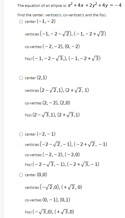 The equation of an ellipse is: x? +4x +2y² +4y = – 4
Find the center, vertices's, co-vertices's and the foci,
center (-1, – 2)
verticies (–1, - 2- /2), (– 1, – 2+ /2)
co-verties (- 2, – 2), (0, – 2)
Foci (– 1, – 2-/3,), (– 1, – 2+ /3)
center (2,1)
verticies (2 - /2,1), (2 + /2, 1)
co-verties (2, – 2), (2,0)
Foci (2 - V3,1), (2 + /3,1)
center (-2, – 1)
verticies (-2- /2,- 1), (– 2+ /2, – 1)
co-verties (- 2, – 2), (– 2,0)
Foci (- 2-V3,- 1), (– 2 + /3, – 1)
center (0,0)
verticies (-/2,0), (+/2, 0)
co-verties (0, – 1), (0,1)
Foci (- /3,0), (+V3,0)
