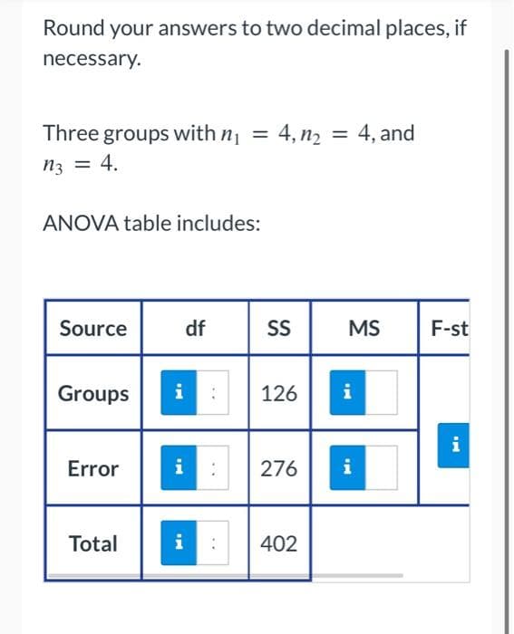 Round your answers to two decimal places, if
necessary.
Three groups with n₁
n3 = 4.
ANOVA table includes:
Source
Groups
Error
Total
i
i
i
df
=
..
4, 1₂ = 4, and
SS
126
276
402
MS
Mi
i
F-st
i