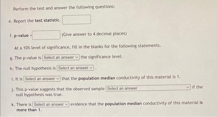 Perform the test and answer the following questions:
e. Report the test statistic.
f. p-value
(Give answer to 4 decimal places)
At a 10% level of significance, fill in the blanks for the following statements.
g. The p-value is [Select an answer the significance level.
h. The null hypothesis is
Select an answer
that the population median conductivity of this material is 1.
i. It is Select an answer
j. This p-value suggests that the observed sample [Select an answer
null hypothesis was true.
if the
k. There is Select an answer evidence that the population median conductivity of this material is
more than 1.