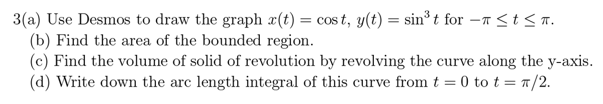 3(a) Use Desmos to draw the graph x(t) = cost, y(t) = sin³ t for −ñ ≤ t ≤ TT.
(b) Find the area of the bounded region.
(c) Find the volume of solid of revolution by revolving the curve along the y-axis.
(d) Write down the arc length integral of this curve from t = 0 to t = π/2.