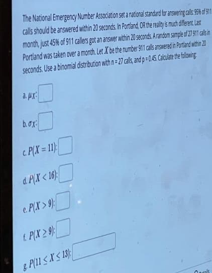 The National Emergency Number Association set a national standard for answering calls: 95% of 911
calls should be answered within 20 seconds. In Portland, OR the reality is much different. Last
month, just 45% of 911 callers got an answer within 20 seconds. A random sample of 27 911 calls in
Portland was taken over a month. Let X be the number 911 calls answered in Portland within 20
seconds. Use a binomial distribution with n=27 calls, and p=0.45. Calculate the following
a. #X
b.ox:
c. P(X = 11):
d. P(X<16):
e. P(X> 9):
1. P(X29):
8. P(11 ≤X≤13)
Qaris