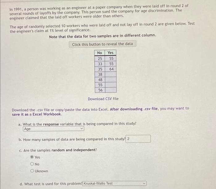 In 1991, a person was working as an engineer at a paper company when they were laid off in round 2 of
several rounds of layoffs by the company. This person sued the company for age discrimination. The
engineer claimed that the laid off workers were older than others.
The age of randomly selected 10 workers who were laid off and not lay off in round 2 are given below. Test
the engineer's claim at 1% level of significance.
Note that the data for two samples are in different column.
Click this button to reveal the data
No
25
33
35
38
48
55
56
Yes
Uknown
55
55
64
Download CSV file
Download the .csv file or copy/paste the data into Excel. After downloading .csv file, you may want to
save it as a Excel Workbook.
a. What is the response variable that is being compared in this study?
Age
b. How many samples of data are being compared in this study? 2
c. Are the samples random and independent?
Yes
No
d. What test is used for this problem? Kruskal-Wallis Test