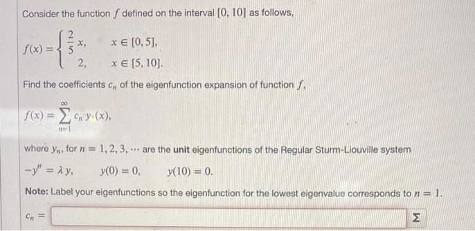 Consider the function f defined on the interval [0, 10] as follows,
x = [0, 5],
x = [5, 10].
Find the coefficients c,, of the eigenfunction expansion of function f
f(x) = 5
00
X,
Cn=
2,
f(x) = cn y (x),
where y, for n = 1, 2, 3, are the unit eigenfunctions of the Regular Sturm-Liouville system
-y" = Ay,
y(0) = 0,
Note: Label your eigenfunctions
***
y(10) = 0.
so the eigenfunction for the lowest eigenvalue corresponds to n = 1.
Σ