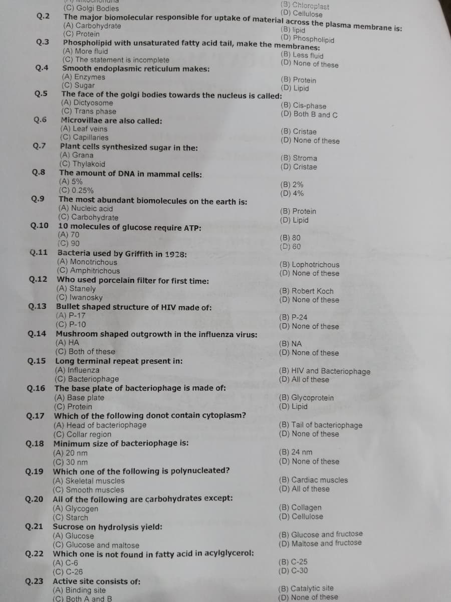 (3) Chloroplast
(D) Cellulose
(C) Golgi Bodies
The major biomolecular responsible for uptake of material across the plasma membrane is:
(A) Carbohydrate
(C) Protein
Phospholipid with unsaturated fatty acid tail, make the membranes:
(A) More fluid
(C) The statement is incomplete
Smooth endoplasmic reticulum makes:
(A) Enzymes
(C) Sugar
The face of the golgi bodies towards the nucleus is called:
(A) Dictyosome
(C) Trans phase
Microvillae are also called:
(A) Leaf veins
(C) Capillaries
Plant cells synthesized sugar in the:
(A) Grana
(C) Thylakoid
The amount of DNA in mammal cells:
Q.2
(B) lipid
(D) Phospholipid
Q.3
(B) Less fluid
(D) None of these
Q.4
(B) Protein
(D) Lipid
Q.5
(B) Cis-phase
(D) Both B and C
Q.6
(B) Cristae
(D) None of these
Q.7
(B) Stroma
(D) Cristae
Q.8
(A) 5%
(C) 0.25%
The most abundant biomolecules on the earth is:
(A) Nucleic acid
(C) Carbohydrate
10 molecules of glucose require ATP:
(A) 70
(C) 90
Bacteria used by Griffith in 1928:
(A) Monotrichous
(C) Amphitrichous
(B) 2%
(D) 4%
Q.9
(B) Protein
(D) Lipid
Q.10
(B) 80
(D) 60
Q.11
(B) Lophotrichous
(D) None of these
Q.12 Who used porcelain filter for first time:
(A) Stanely
(C) Iwanosky
(B) Robert Koch
(D) None of these
Q.13 Bullet shaped structure of HIV made of:
(A) P-17
(C) P-10
(B) P-24
(D) None of these
Q.14 Mushroom shaped outgrowth in the influenza virus:
(A) HA
(C) Both of these
Q.15 Long terminal repeat present in:
(B) NA
(D) None of these
(A) Influenza
(C) Bacteriophage
(B) HIV and Bacteriophage
(D) All of these
Q.16 The base plate of bacteriophage is made of:
(A) Base plate
(C) Protein
(B) Glycoprotein
(D) Lipid
Q.17 Which of the following donot contain cytoplasm?
(A) Head of bacteriophage
(C) Collar region
Q.18 Minimum size of bacteriophage is:
(B) Tail of bacteriophage
(D) None of these
(B) 24 nm
(A) 20 nm
(C) 30 nm
(D) None of these
Q.19 Which one of the following is polynucleated?
(A) Skeletal muscles
(C) Smooth muscles
(B) Cardiac muscles
(D) All of these
Q.20 All of the following are çarbohydrates except:
(B) Collagen
(D) Cellulose
(A) Glycogen
(C) Starch
Q.21 Sucrose on hydrolysis yield:
(A) Glucose
(C) Glucose and maltose
(B) Glucose and fructose
(D) Maltose and fructose
Q.22 Which one is not found in fatty acid in acylglycerol:
(B) C-25
(D) C-30
(A) C-6
(C) C-26
Q.23 Active site consists of:
(A) Binding site
(C) Both A and B
(B) Catalytic site
(D) None of these
