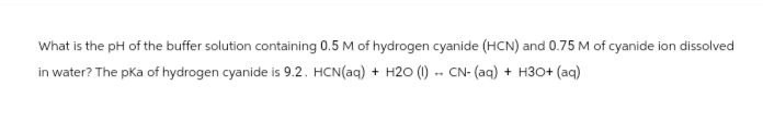 What is the pH of the buffer solution containing 0.5 M of hydrogen cyanide (HCN) and 0.75 M of cyanide ion dissolved
in water? The pka of hydrogen cyanide is 9.2. HCN(aq)+ H2O (1) CN- (aq) + H3O+ (aq)