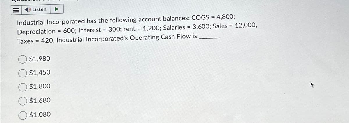 =
Listen
Industrial Incorporated has the following account balances: COGS = 4,800;
Depreciation = 600; Interest = 300; rent = 1,200; Salaries= 3,600; Sales = 12,000,
Taxes = 420. Industrial Incorporated's Operating Cash Flow is_
$1,980
$1,450
$1,800
$1,680
O $1,080