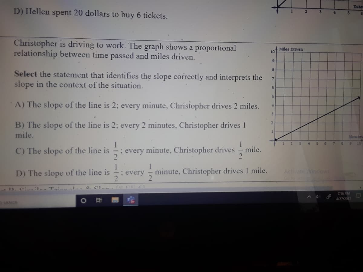 Tcke
D) Hellen spent 20 dollars to buy 6 tickets.
2.
3
6.
Christopher is driving to work. The graph shows a proportional
relationship between time passed and miles driven.
Miles Driven
10
8.
Select the statement that identifies the slope correctly and interprets the
slope in the context of the situation.
A) The slope of the line is 2; every minute, Christopher drives 2 miles.
4.
3.
B) The slope of the line is 2; every 2 minutes, Christopher drives 1
mile.
2.
Mima tes
1
1 2
10
4.
6.
7.
6.
; every minute, Christopher drives
2
C) The slope of the line is
mile.
every
1
minute, Christopher drives 1 mile.
Activate Windows
Gotoselin
D) The slope of the line is
; every
-D. C :1 T -la 0. C1.
ro nr
7:56 PM
A/27/2021
search
