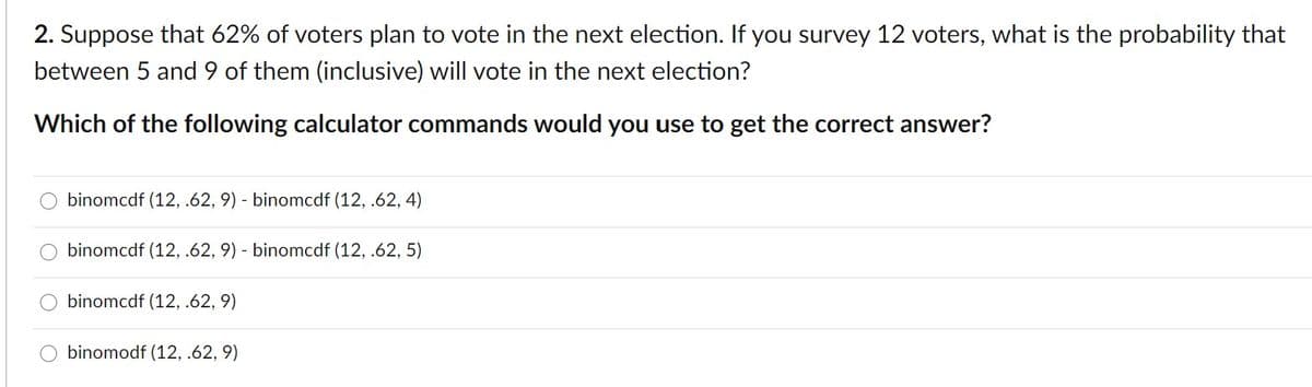 2. Suppose that 62% of voters plan to vote in the next election. If you survey 12 voters, what is the probability that
between 5 and 9 of them (inclusive) will vote in the next election?
Which of the following calculator commands would you use to get the correct answer?
binomcdf (12, .62, 9) - binomcdf (12, .62, 4)
binomcdf (12, .62, 9) - binomcdf (12, .62, 5)
binomcdf (12, .62, 9)
O binomodf (12, .62, 9)
