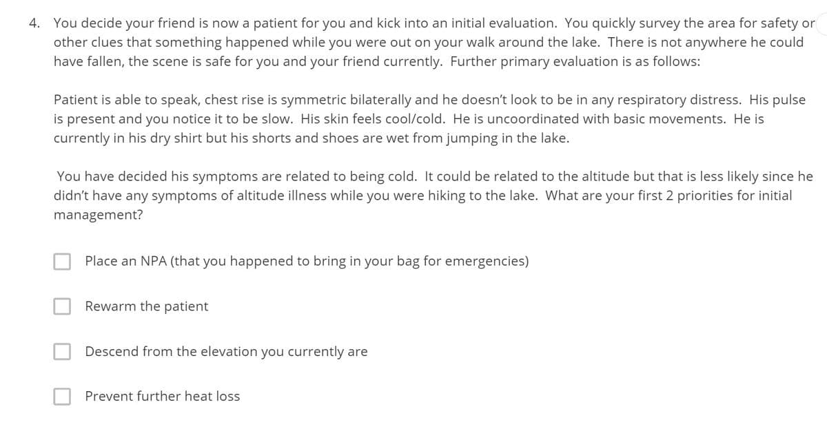 4. You decide your friend is now a patient for you and kick into an initial evaluation. You quickly survey the area for safety or
other clues that something happened while you were out on your walk around the lake. There is not anywhere he could
have fallen, the scene is safe for you and your friend currently. Further primary evaluation is as follows:
Patient is able to speak, chest rise is symmetric bilaterally and he doesn't look to be in any respiratory distress. His pulse
is present and you notice it to be slow. His skin feels cool/cold. He is uncoordinated with basic movements. He is
currently in his dry shirt but his shorts and shoes are wet from jumping in the lake.
You have decided his symptoms are related to being cold. It could be related to the altitude but that is less likely since he
didn't have any symptoms of altitude illness while you were hiking to the lake. What are your first 2 priorities for initial
management?
Place an NPA (that you happened to bring in your bag for emergencies)
Rewarm the patient
Descend from the elevation you currently are
Prevent further heat loss
