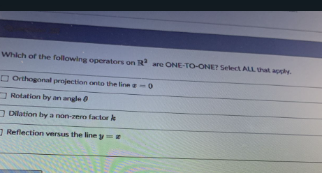 Which of the following operators on R are ONE-TO-ONE? Select ALL that apply.
O Orthogonal projection onto the line =0
O Rotation by an angle 0
O Dilation by a non-zero factor k
Reflection versus the line y=
