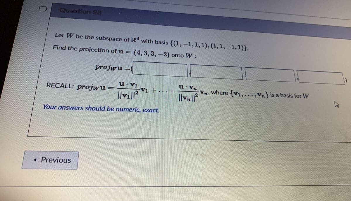 Question 28
Let W be the subspace of R with basis {(1,-1,1,1), (1,1,-1,1)}.
Find the projection of u = (4, 3, 3,-2) onto W:
projwu =(
u. V1
u Vn
RECALL: projwu =
Va, where {v1,..,Vn} is a basis for W
Vi +...+
Your answers should be numeric, exact.
• Previous
