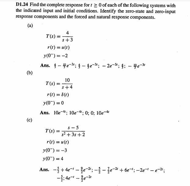 D1.24 Find the complete response for t > 0 of each of the following systems with
the indicated input and initial conditions. Identify the zero-state and zero-input
response components and the forced and natural response components.
(a)
4
T(s) =
s+3
r(t) = u(t)
y(0-) = -2
Ans. - fe-31; - te-3; – 2e-3*; 4; - fe-3
(b)
10
T(s)
s+4
r(t) = 8 (t)
y(0") = 0
Ans. 10e-4; 10е-4%;B 0; 0; 10е-4
(c)
s - 5
T(s) =
52 -
+ 3s +2
r(t) = u(t)
y(0-) = -3
y(0") = 4
Ans. -+ 4e- -{e-2"; –{ - že-2" + 6e='; –2e-' – e-24;
-: 4e- - {e-
-2r
