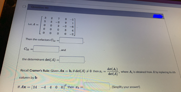 Question 4O
3
-2
6.
Let A=
2.
-2
--6
3
4
-2
Then the cofactors Ca
C22
and
the determinant det(A) =
det(A,)
det(A)'
Recall Cramer's Rule: Given Ax = b, if det(A) +0 then a; =
where A, is obtained from A by replacing its ith
column by b
If Ax = [14
-4 4 0 0]" then x3 =
(Simplify your answer!)
%3D
1164
7.
2600O
