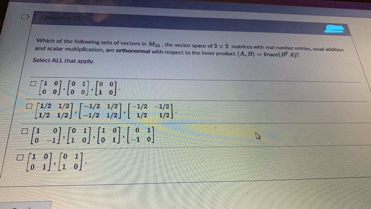 Question 27
Which of the following sets of vectors in M22 . the vector space of 2 x 2 matrices with real number entries, usual addition
and scalar multiplication, are orthonormal with respect to the inner product (A, B) = trace(B" AY?
Select ALL that apply.
口「1
o [1/2 1/2]
-1/2
-1/21
1/2 1/2
1/2
1/2]
