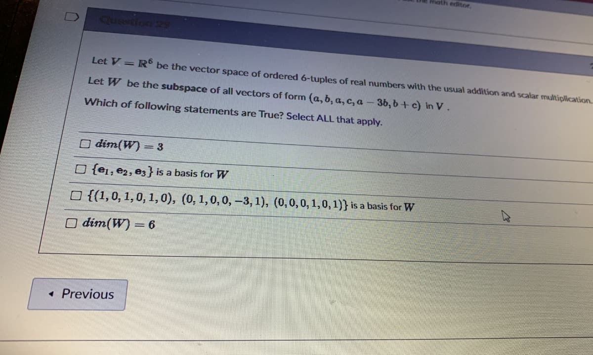 math editoe.
Quention 25
Let V=R° be the vector space of ordered 6-tuples of real numbers with the usual addition and scalar multiplication.
Let W be the subspace of all vectors of form (a, b, a, c, a-3b, b+ c) in V.
Which of following statements are True? Select ALL that apply.
O dim(W) = 3
O {e1; e2, e3} is a basis for W
O {(1,0, 1,0, 1,0), (0, 1,0,0, –3, 1), (0,0,0, 1,0, 1)} is a basis for W
O dim(W) = 6
• Previous
